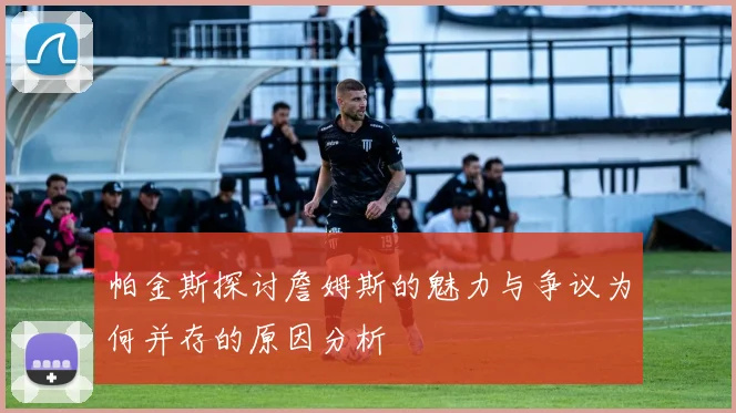 帕金斯探讨詹姆斯的魅力与争议为何并存的原因分析