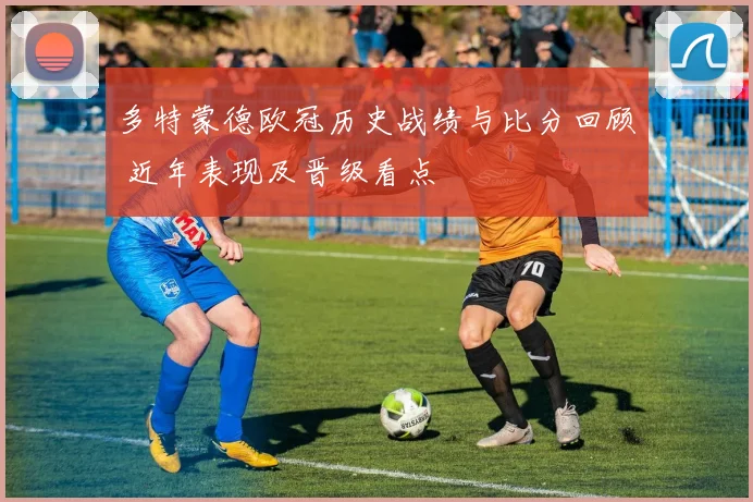 多特蒙德欧冠历史战绩与比分回顾 近年表现及晋级看点
