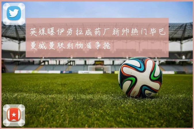 英媒曝伊劳拉成药厂新帅热门毕巴曼城曼联利物浦争抢