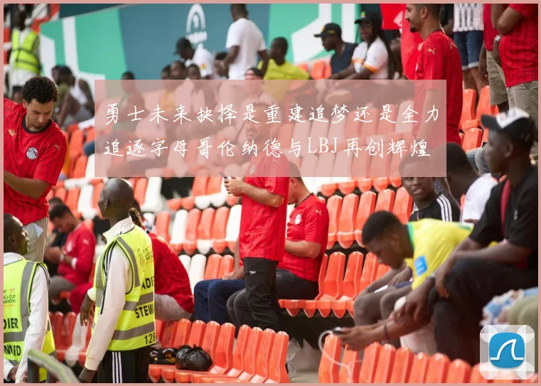 勇士未来抉择是重建追梦还是全力追逐字母哥伦纳德与LBJ再创辉煌