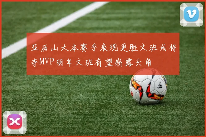 亚历山大本赛季表现更胜文班或将夺MVP明年文班有望崭露头角