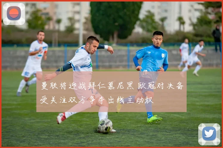 曼联将迎战拜仁慕尼黑 欧冠对决备受关注双方争夺出线主动权