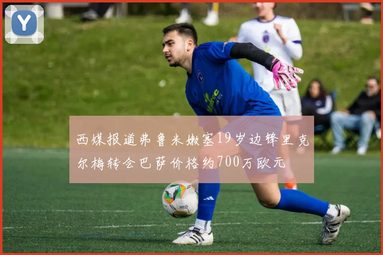 西媒报道弗鲁米嫩塞19岁边锋里克尔梅转会巴萨价格约700万欧元