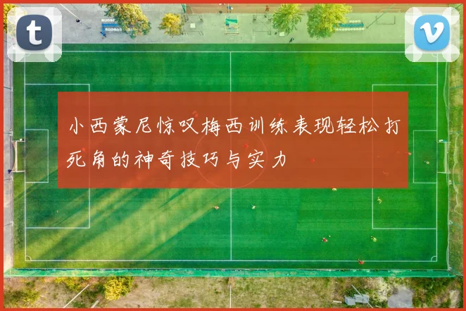 小西蒙尼惊叹梅西训练表现轻松打死角的神奇技巧与实力