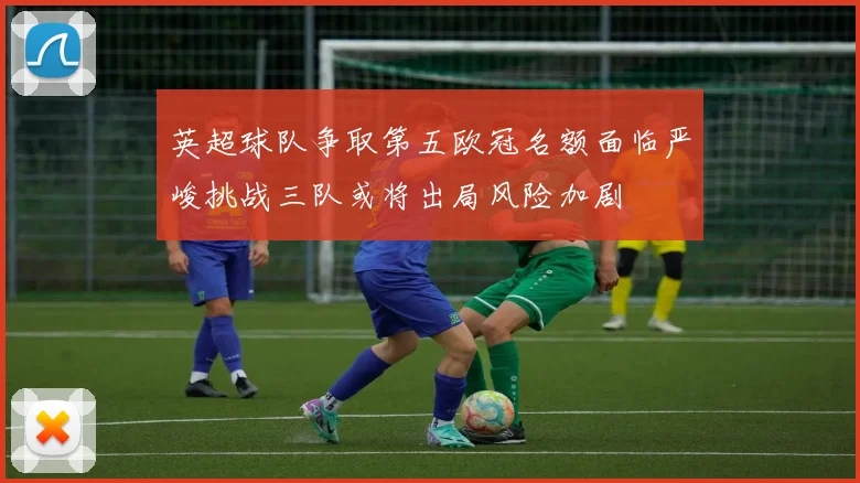 英超球队争取第五欧冠名额面临严峻挑战三队或将出局风险加剧