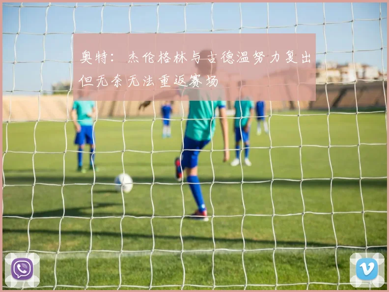 奥特：杰伦格林与古德温努力复出但无奈无法重返赛场