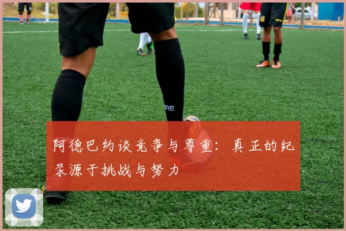 阿德巴约谈竞争与尊重：真正的纪录源于挑战与努力