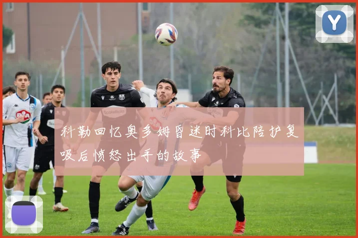 科勒回忆奥多姆昏迷时科比陪护复吸后愤怒出手的故事
