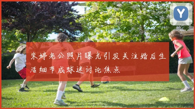 朱婷老公照片曝光引发关注婚后生活细节成球迷讨论焦点