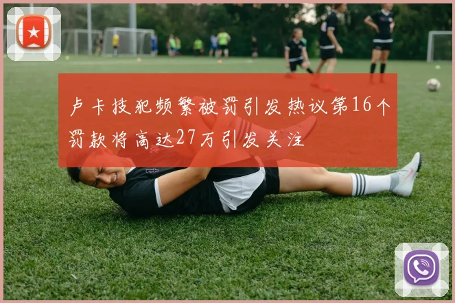 卢卡技犯频繁被罚引发热议第16个罚款将高达27万引发关注