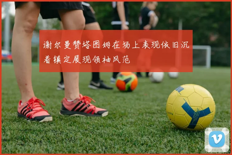 谢尔曼赞塔图姆在场上表现依旧沉着镇定展现领袖风范