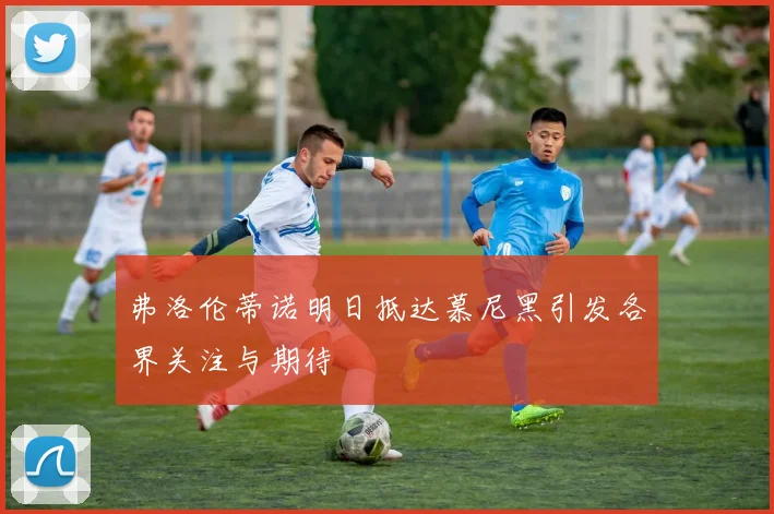 弗洛伦蒂诺明日抵达慕尼黑引发各界关注与期待