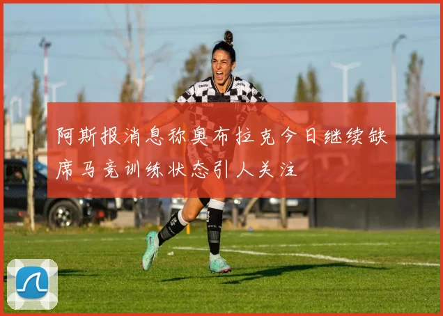 阿斯报消息称奥布拉克今日继续缺席马竞训练状态引人关注