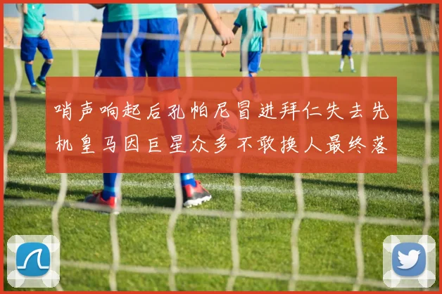 哨声响起后孔帕尼冒进拜仁失去先机皇马因巨星众多不敢换人最终落败