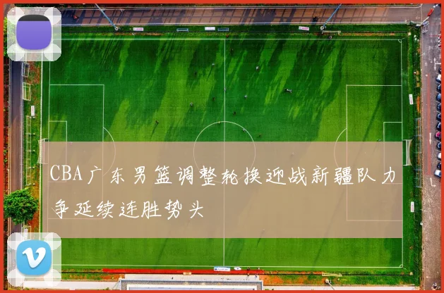 CBA广东男篮调整轮换迎战新疆队力争延续连胜势头