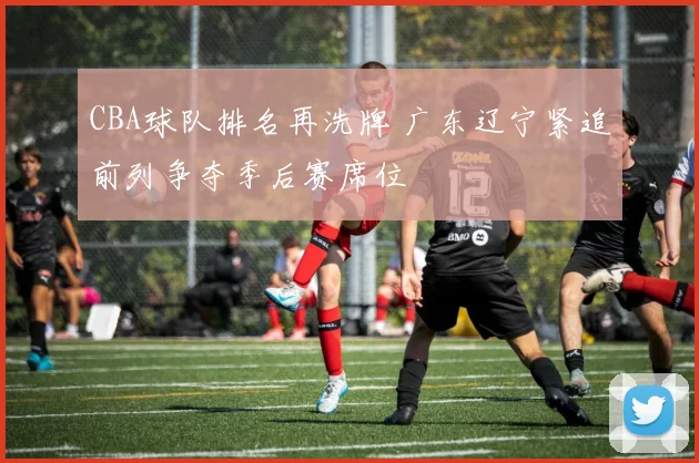 CBA球队排名再洗牌 广东辽宁紧追前列争夺季后赛席位