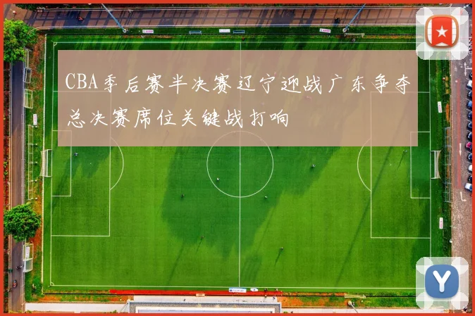 CBA季后赛半决赛辽宁迎战广东争夺总决赛席位关键战打响