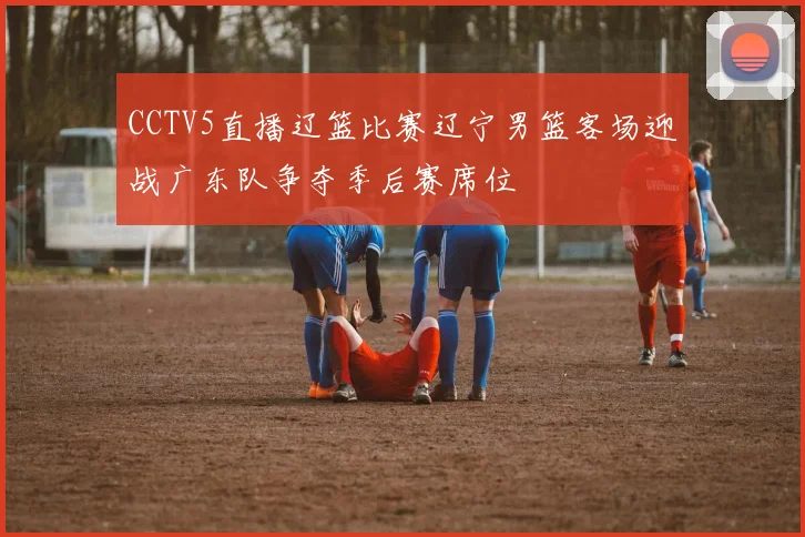 CCTV5直播辽篮比赛辽宁男篮客场迎战广东队争夺季后赛席位