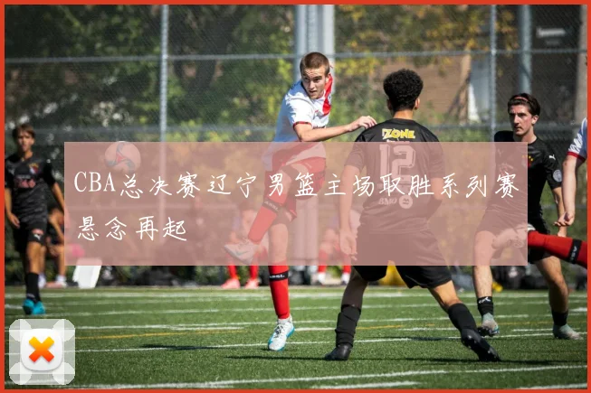 CBA总决赛辽宁男篮主场取胜系列赛悬念再起