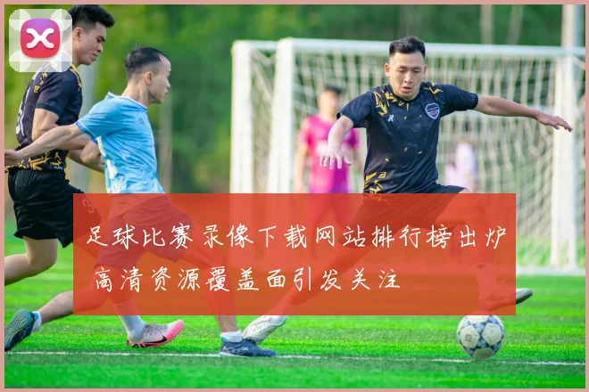 足球比赛录像下载网站排行榜出炉 高清资源覆盖面引发关注