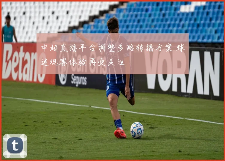 中超直播平台调整多路转播方案 球迷观赛体验再受关注