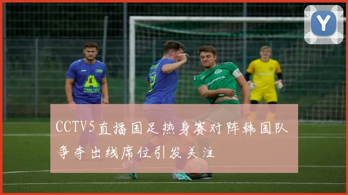 CCTV5直播国足热身赛对阵韩国队 争夺出线席位引发关注
